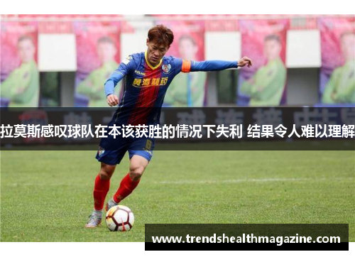 拉莫斯感叹球队在本该获胜的情况下失利 结果令人难以理解