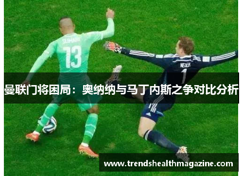 曼联门将困局：奥纳纳与马丁内斯之争对比分析