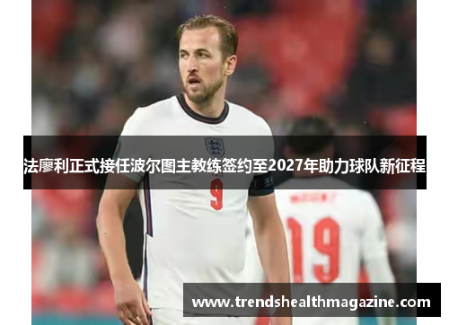 法廖利正式接任波尔图主教练签约至2027年助力球队新征程