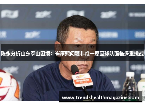 陈永分析山东泰山困境：崔康熙问题非唯一原因球队面临多重挑战