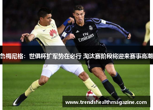 鲁梅尼格：世俱杯扩军势在必行 淘汰赛阶段将迎来赛事高潮