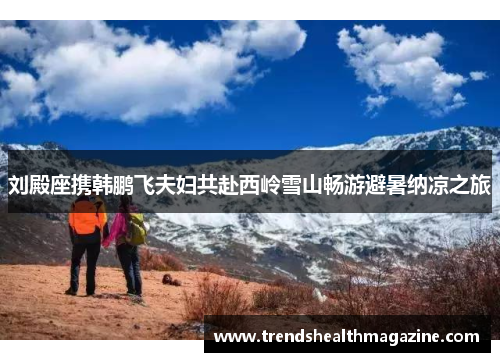 刘殿座携韩鹏飞夫妇共赴西岭雪山畅游避暑纳凉之旅
